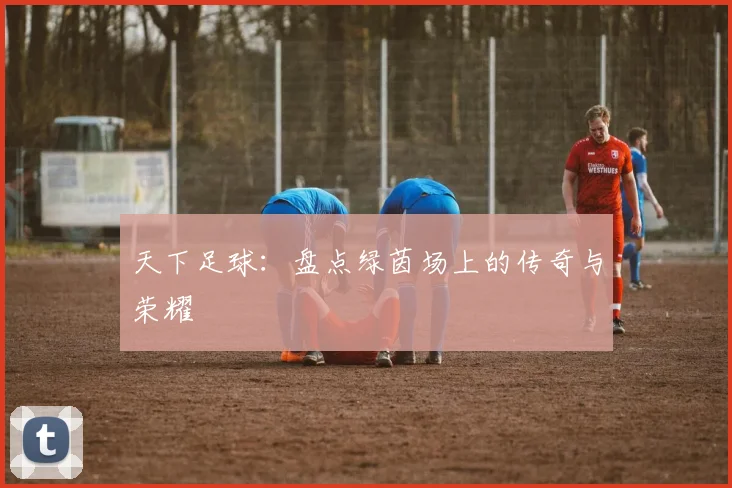 天下足球:盘点绿茵场上的传奇与荣耀