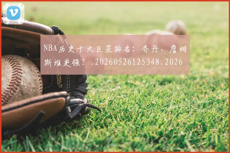 NBA历史十大巨星排名：乔丹、詹姆斯谁更强？_20260526125348_20260606165618