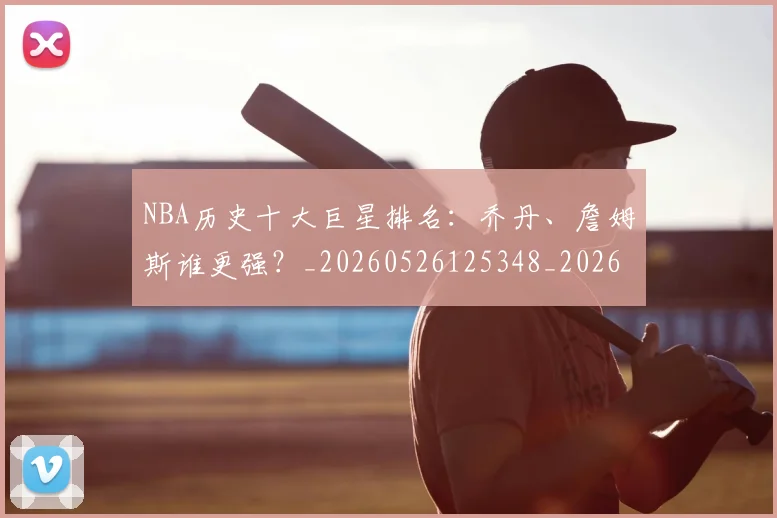 NBA历史十大巨星排名：乔丹、詹姆斯谁更强？_20260526125348_20260606165618