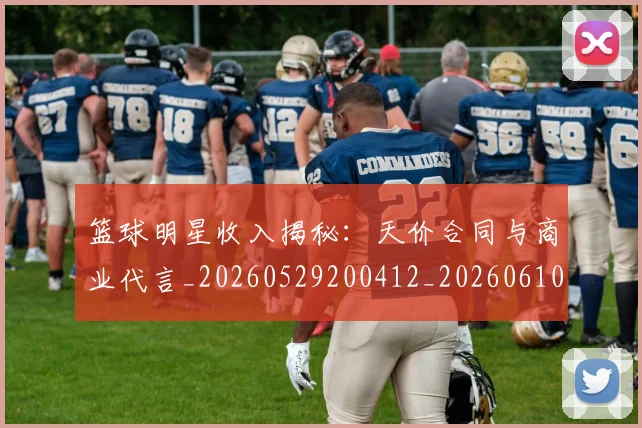 篮球明星收入揭秘：天价合同与商业代言_20260529200412_20260610000815