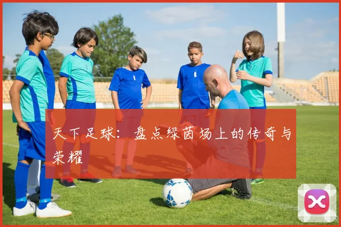 天下足球：盘点绿茵场上的传奇与荣耀