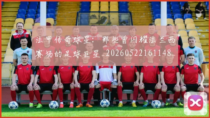 法甲传奇球星:那些曾闪耀法兰西赛场的足球巨星_20260522161148_20260609232709
