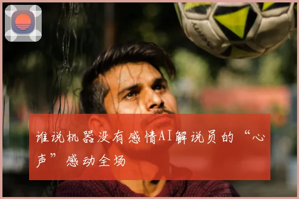 谁说机器没有感情AI解说员的“心声”感动全场