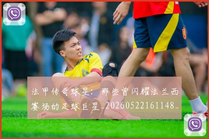 法甲传奇球星：那些曾闪耀法兰西赛场的足球巨星_20260522161148_20260609232709