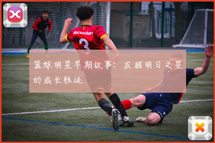 篮球明星早期故事：发掘明日之星的成长轨迹