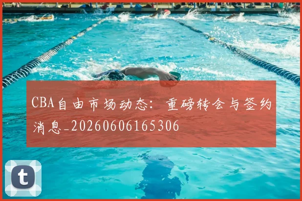 CBA自由市场动态:重磅转会与签约消息_20260606165306