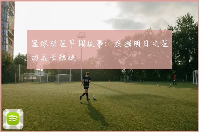 篮球明星早期故事：发掘明日之星的成长轨迹